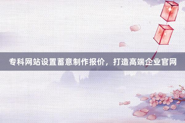 专科网站设置蓄意制作报价，打造高端企业官网